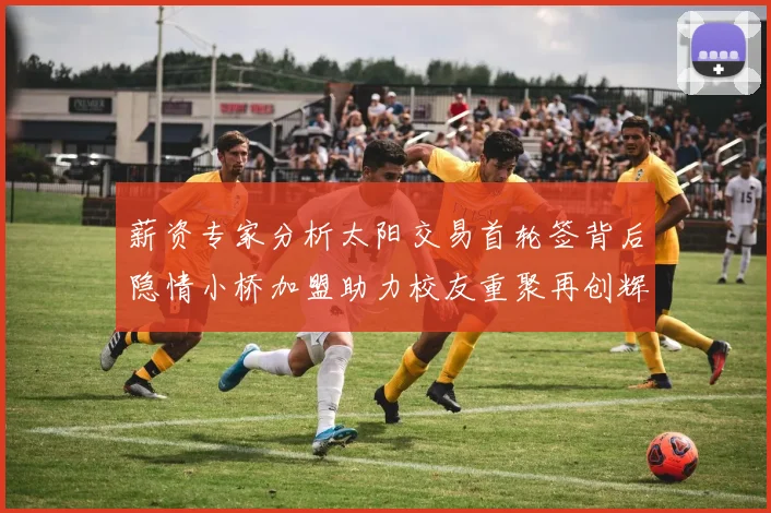 薪资专家分析太阳交易首轮签背后隐情小桥加盟助力校友重聚再创辉煌