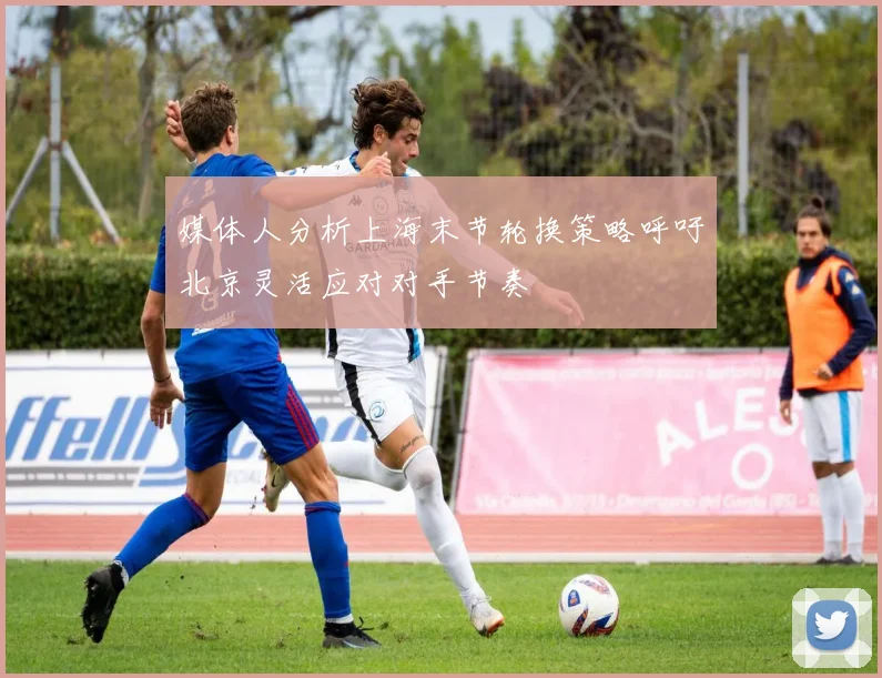 媒体人分析上海末节轮换策略呼吁北京灵活应对对手节奏