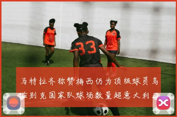 马特拉齐称赞梅西仍为顶级球员乌兹别克国家队球场数量超意大利三倍