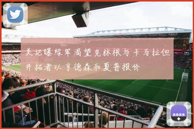 美记曝绿军渴望克林根与卡马拉但开拓者以亨德森和夏普报价