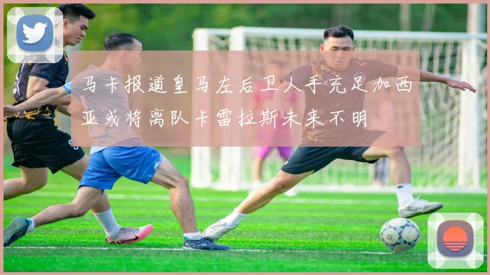 马卡报道皇马左后卫人手充足加西亚或将离队卡雷拉斯未来不明