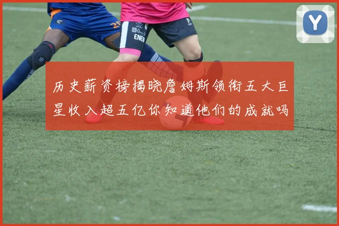 历史薪资榜揭晓詹姆斯领衔五大巨星收入超五亿你知道他们的成就吗