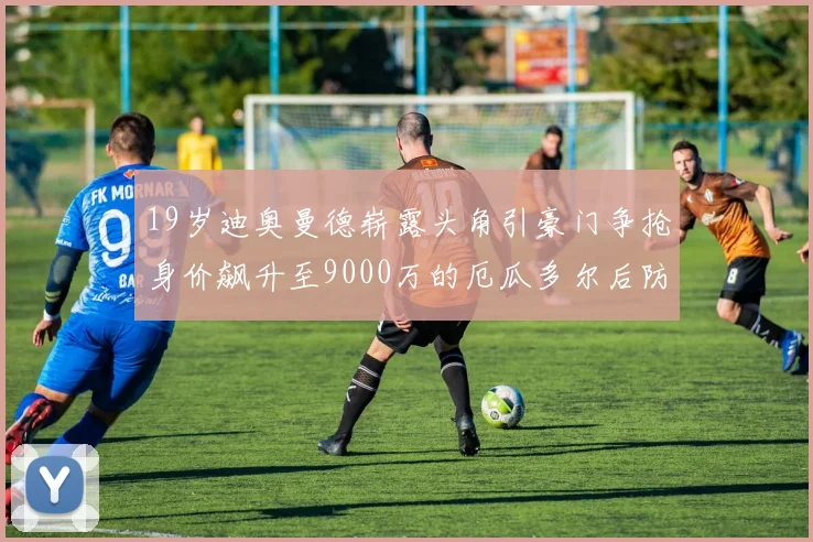 19岁迪奥曼德崭露头角引豪门争抢身价飙升至9000万的厄瓜多尔后防新星