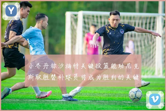 小乔丹称沙梅特关键投篮能助尼克斯取胜替补球员将成为胜利的关键因素