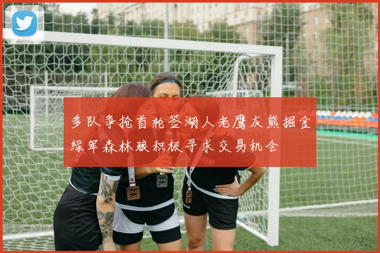 多队争抢首轮签湖人老鹰灰熊掘金绿军森林狼积极寻求交易机会