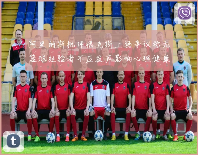 阿里纳斯批评福克斯上场争议称无篮球经验者不应发声影响心理健康