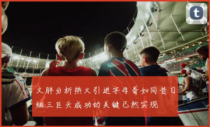 文胖分析热火引进字母哥如同昔日组三巨头成功的关键已然实现